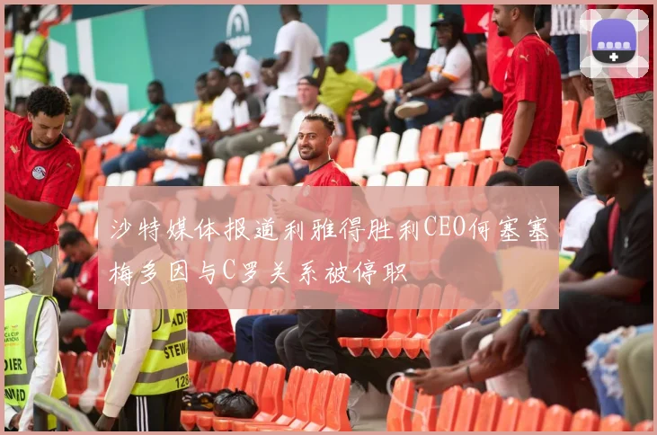 沙特媒体报道利雅得胜利CEO何塞塞梅多因与C罗关系被停职