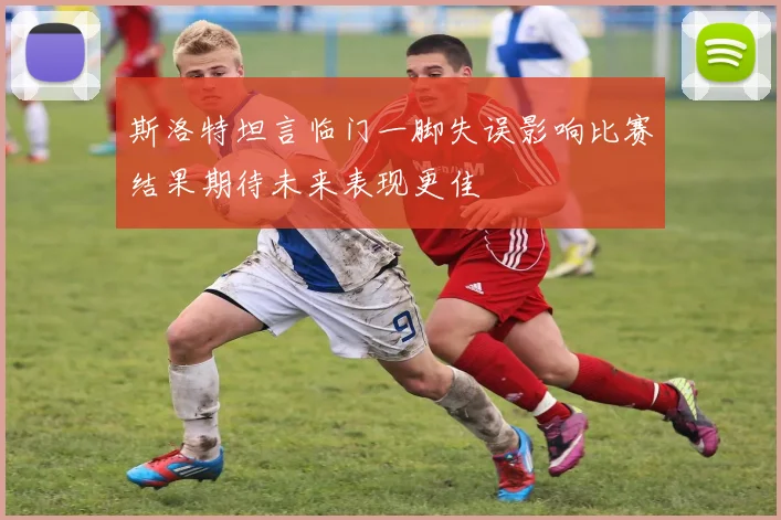 斯洛特坦言临门一脚失误影响比赛结果期待未来表现更佳