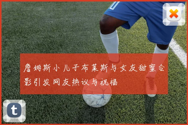詹姆斯小儿子布莱斯与女友甜蜜合影引发网友热议与祝福