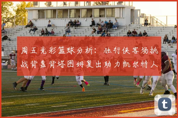 周五竞彩篮球分析：独行侠客场挑战背靠背塔图姆复出助力凯尔特人
