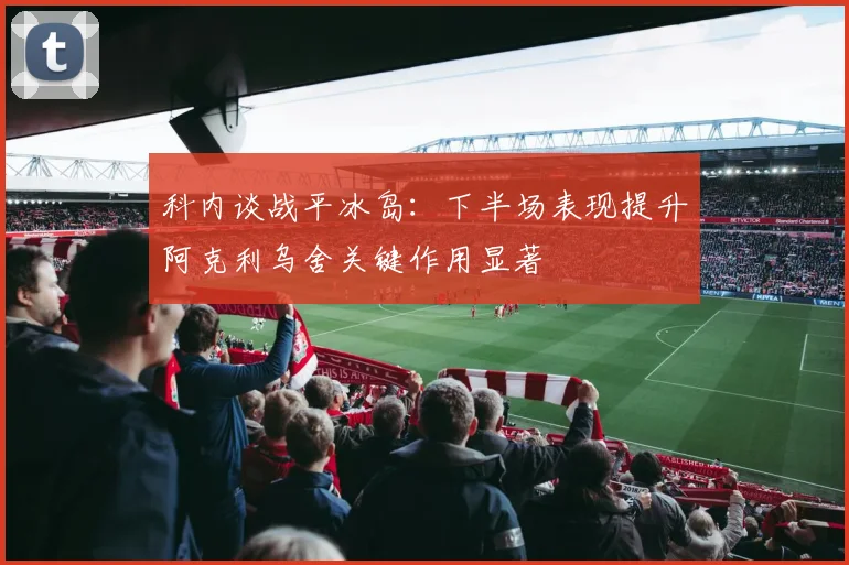 科内谈战平冰岛：下半场表现提升阿克利乌舍关键作用显著