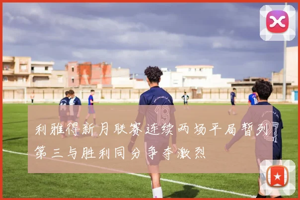 利雅得新月联赛连续两场平局暂列第三与胜利同分争夺激烈