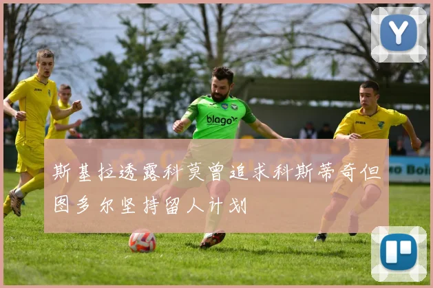 斯基拉透露科莫曾追求科斯蒂奇但图多尔坚持留人计划