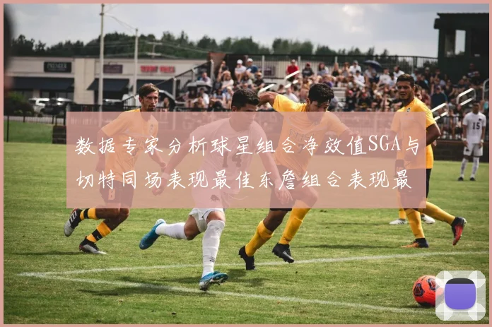 数据专家分析球星组合净效值SGA与切特同场表现最佳东詹组合表现最差