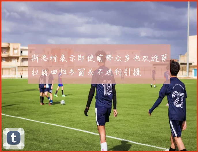 斯洛特表示即使前锋众多也欢迎萨拉赫回归冬窗或不进行引援