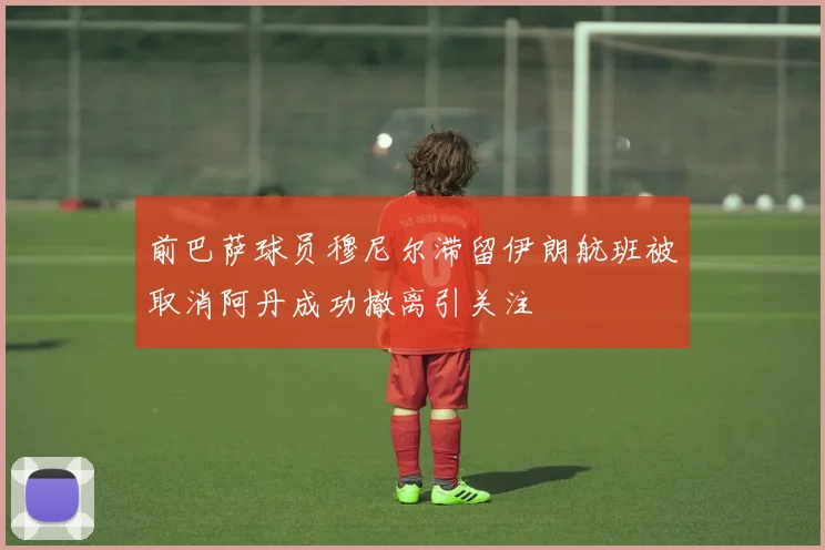前巴萨球员穆尼尔滞留伊朗航班被取消阿丹成功撤离引关注