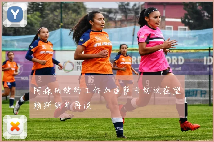阿森纳续约工作加速萨卡协议在望赖斯明年再谈