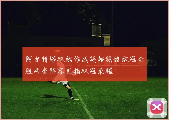 阿尔特塔双线作战英超稳健欧冠全胜两套阵容直指双冠荣耀