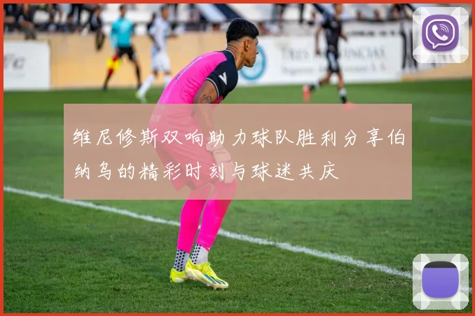 维尼修斯双响助力球队胜利分享伯纳乌的精彩时刻与球迷共庆