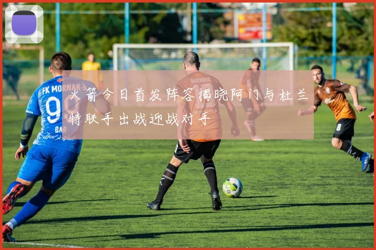 火箭今日首发阵容揭晓阿门与杜兰特联手出战迎战对手