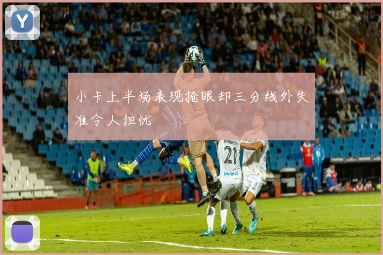 小卡上半场表现抢眼却三分线外失准令人担忧