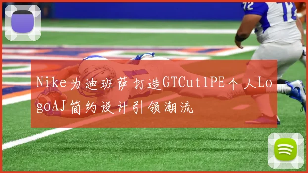 Nike为迪班萨打造GTCut1PE个人LogoAJ简约设计引领潮流