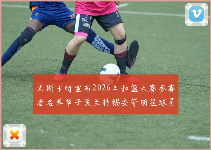 文斯卡特宣布2026年扣篮大赛参赛者名单华子莫兰特锡安等明星球员齐聚