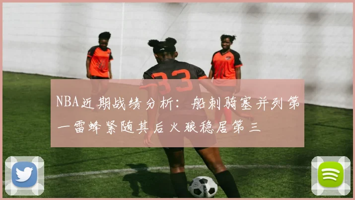 NBA近期战绩分析：船刺骑塞并列第一雷蜂紧随其后火狼稳居第三