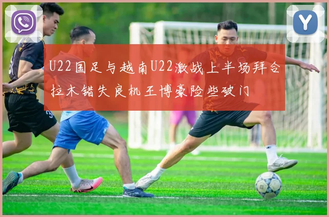 U22国足与越南U22激战上半场拜合拉木错失良机王博豪险些破门