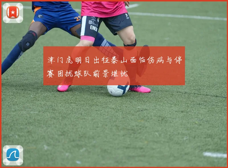 津门虎明日出征泰山面临伤病与停赛困扰球队前景堪忧