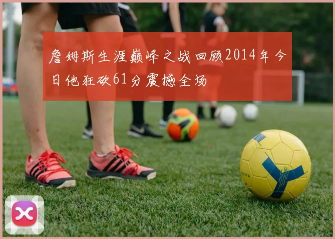 詹姆斯生涯巅峰之战回顾2014年今日他狂砍61分震撼全场