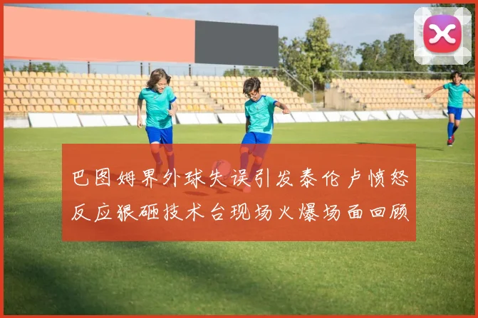 巴图姆界外球失误引发泰伦卢愤怒反应狠砸技术台现场火爆场面回顾
