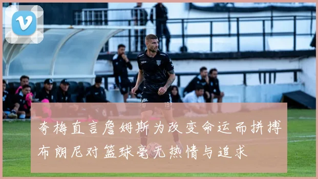 夸梅直言詹姆斯为改变命运而拼搏布朗尼对篮球毫无热情与追求