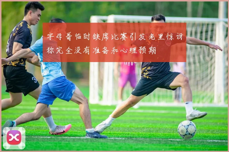 字母哥临时缺席比赛引发老里惊讶称完全没有准备和心理预期