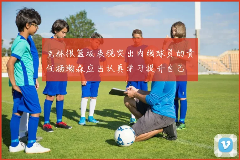 克林根篮板表现突出内线球员的责任杨瀚森应当认真学习提升自己