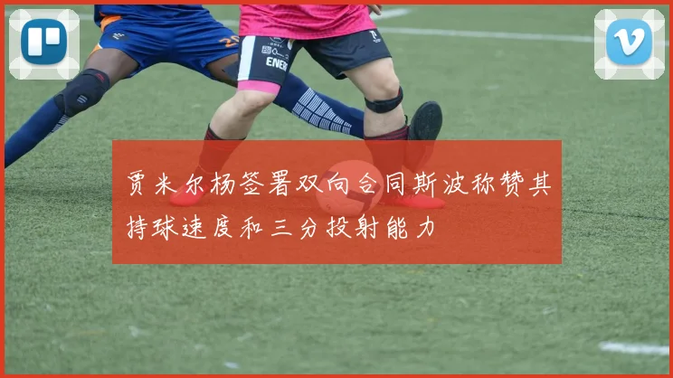 贾米尔杨签署双向合同斯波称赞其持球速度和三分投射能力
