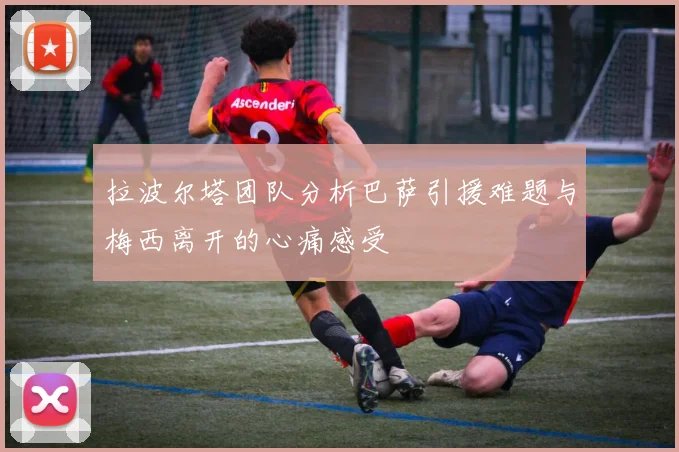 拉波尔塔团队分析巴萨引援难题与梅西离开的心痛感受