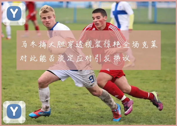 马冬梅大胆穿透视装惊艳全场克莱对此能否淡定应对引发热议