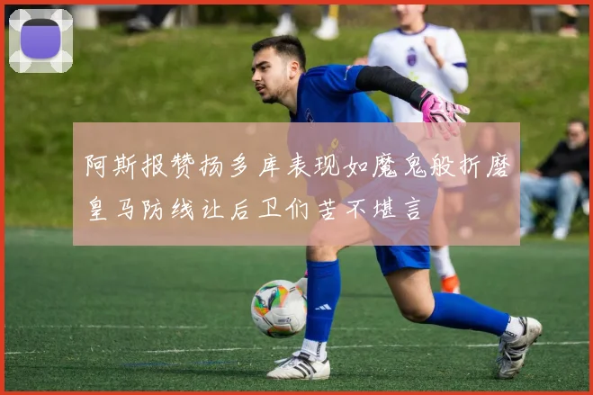 阿斯报赞扬多库表现如魔鬼般折磨皇马防线让后卫们苦不堪言