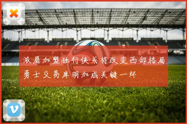 浓眉加盟独行侠或将改变西部格局勇士交易库明加成关键一环