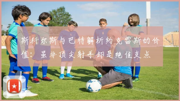 斯科尔斯与巴特解析约克雷斯的价值：虽非顶尖射手却是绝佳支点