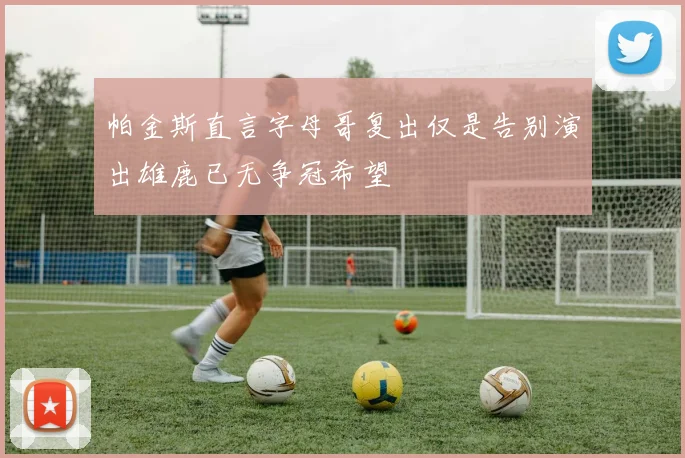 帕金斯直言字母哥复出仅是告别演出雄鹿已无争冠希望