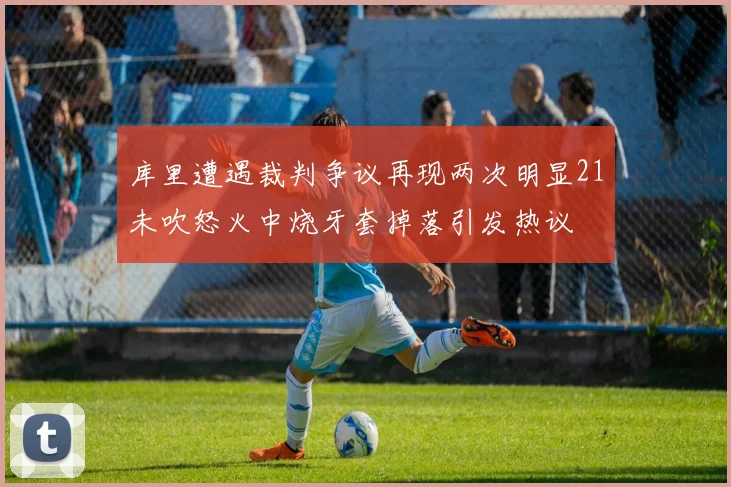 库里遭遇裁判争议再现两次明显21未吹怒火中烧牙套掉落引发热议