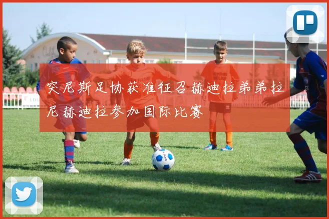突尼斯足协获准征召赫迪拉弟弟拉尼赫迪拉参加国际比赛