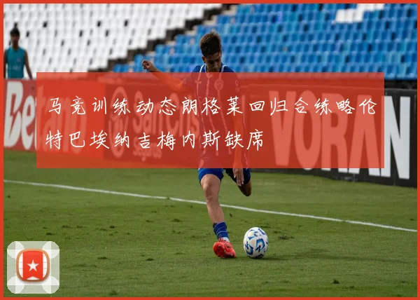 马竞训练动态朗格莱回归合练略伦特巴埃纳吉梅内斯缺席