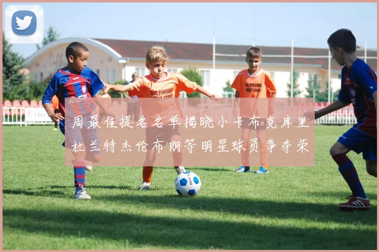 周最佳提名名单揭晓小卡布克库里杜兰特杰伦布朗等明星球员争夺荣誉