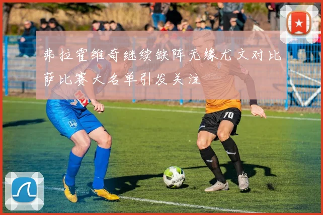弗拉霍维奇继续缺阵无缘尤文对比萨比赛大名单引发关注