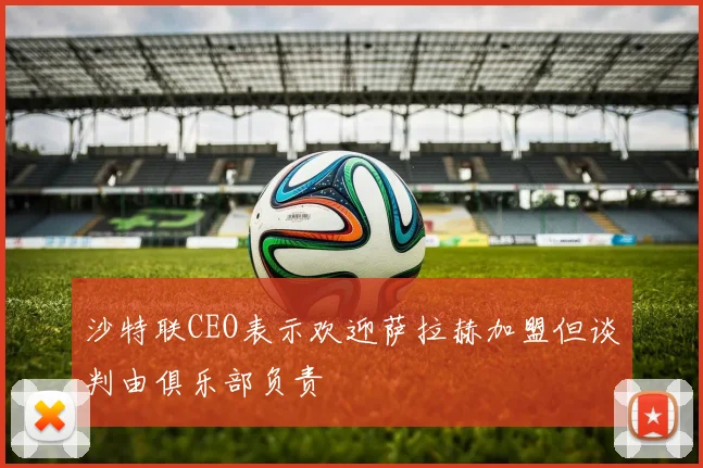 沙特联CEO表示欢迎萨拉赫加盟但谈判由俱乐部负责