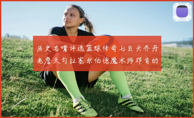 历史名嘴评选篮球传奇七巨头乔丹老詹天勾拉塞尔伯德魔术师邓肯的巅峰之路