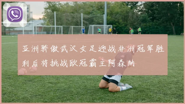 亚洲骄傲武汉女足迎战非洲冠军胜利后将挑战欧冠霸主阿森纳