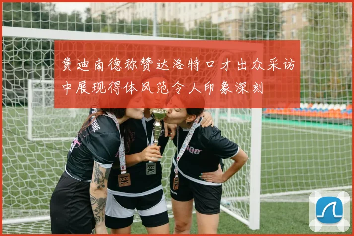 费迪南德称赞达洛特口才出众采访中展现得体风范令人印象深刻